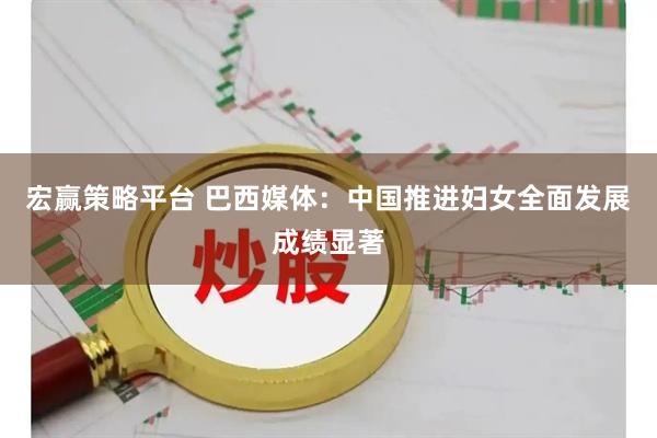 宏赢策略平台 巴西媒体：中国推进妇女全面发展成绩显著