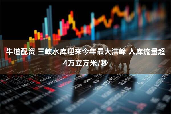 牛道配资 三峡水库迎来今年最大洪峰 入库流量超4万立方米/秒