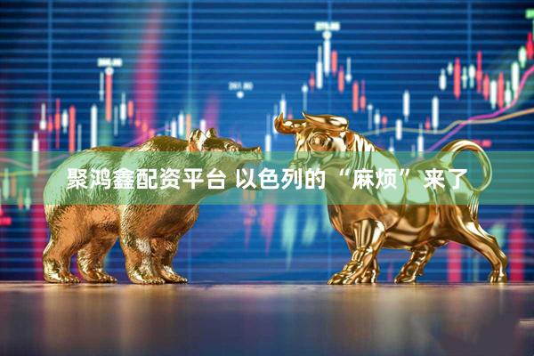 聚鸿鑫配资平台 以色列的 “麻烦” 来了