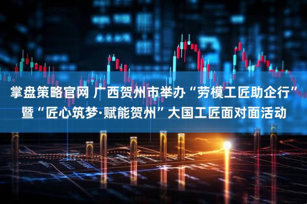 掌盘策略官网 广西贺州市举办“劳模工匠助企行”暨“匠心筑梦·赋能贺州”大国工匠面对面活动