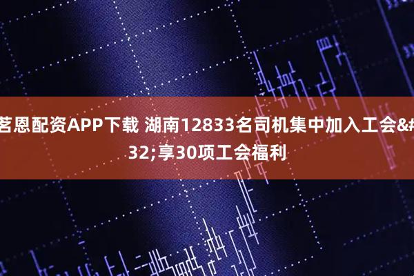 茗恩配资APP下载 湖南12833名司机集中加入工会&#32;享30项工会福利