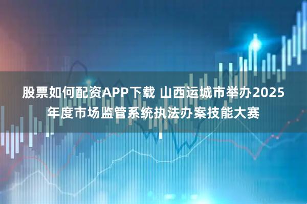 股票如何配资APP下载 山西运城市举办2025年度市场监管系统执法办案技能大赛