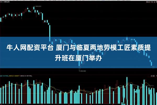 牛人网配资平台 厦门与临夏两地劳模工匠素质提升班在厦门举办
