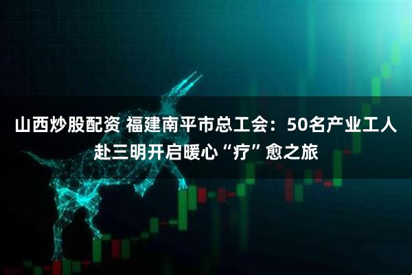 山西炒股配资 福建南平市总工会：50名产业工人赴三明开启暖心“疗”愈之旅