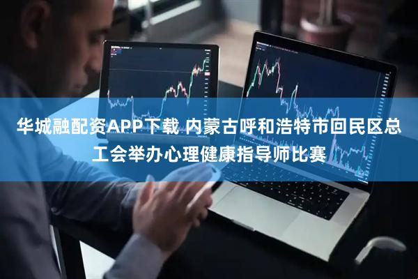 华城融配资APP下载 内蒙古呼和浩特市回民区总工会举办心理健康指导师比赛