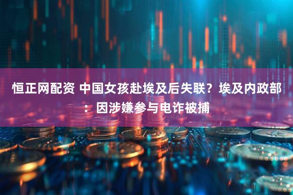 恒正网配资 中国女孩赴埃及后失联？埃及内政部：因涉嫌参与电诈被捕