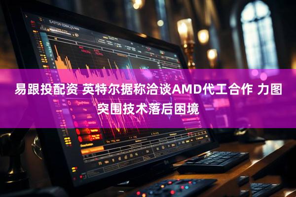 易跟投配资 英特尔据称洽谈AMD代工合作 力图突围技术落后困境