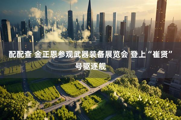 配配查 金正恩参观武器装备展览会 登上“崔贤”号驱逐舰