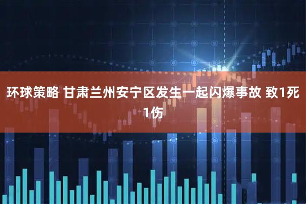 环球策略 甘肃兰州安宁区发生一起闪爆事故 致1死1伤