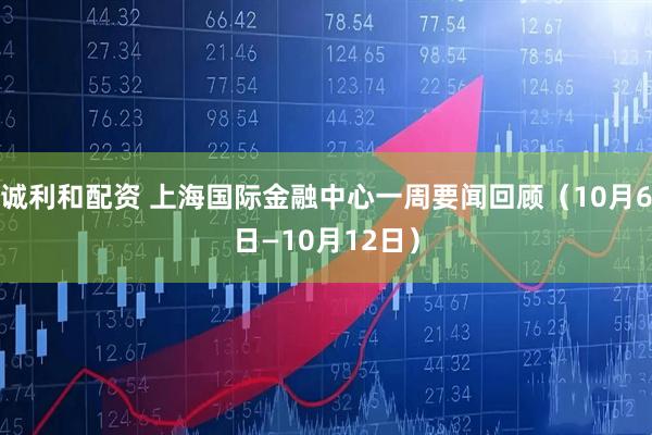 诚利和配资 上海国际金融中心一周要闻回顾（10月6日—10月12日）