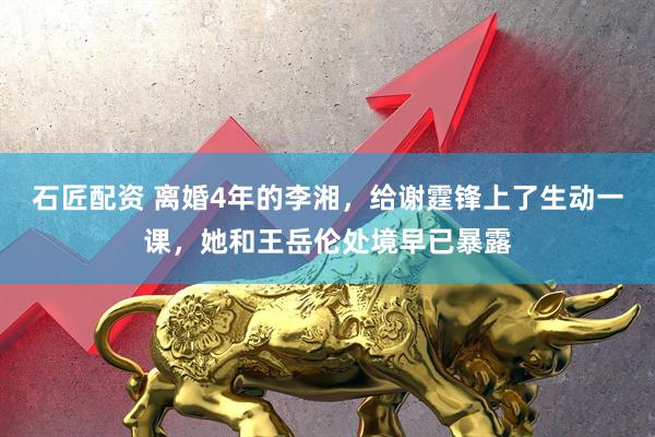 石匠配资 离婚4年的李湘，给谢霆锋上了生动一课，她和王岳伦处境早已暴露