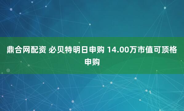 鼎合网配资 必贝特明日申购 14.00万市值可顶格申购
