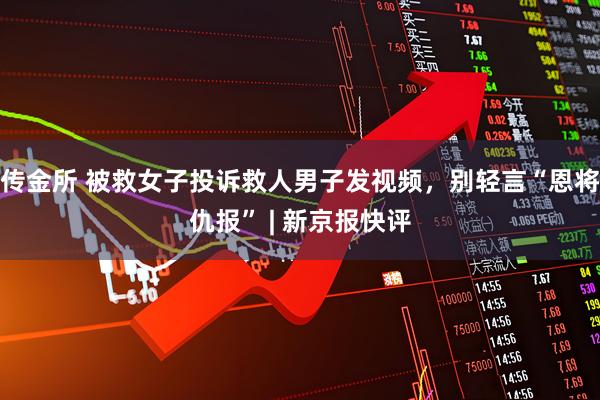 传金所 被救女子投诉救人男子发视频，别轻言“恩将仇报” | 新京报快评