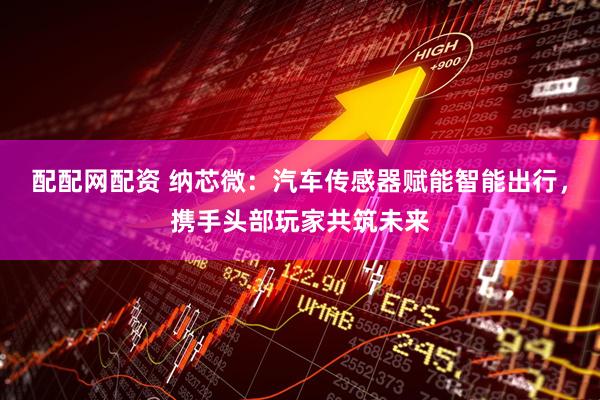 配配网配资 纳芯微：汽车传感器赋能智能出行，携手头部玩家共筑未来