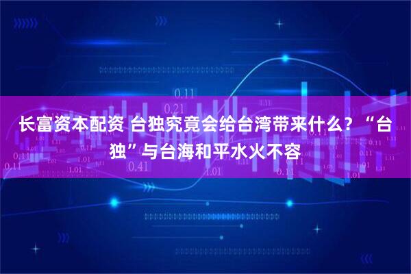 长富资本配资 台独究竟会给台湾带来什么？“台独”与台海和平水火不容
