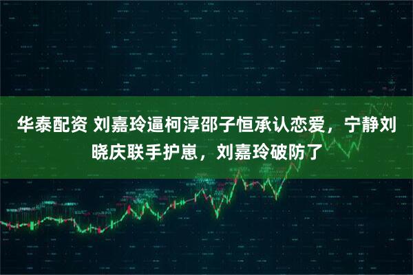 华泰配资 刘嘉玲逼柯淳邵子恒承认恋爱，宁静刘晓庆联手护崽，刘嘉玲破防了